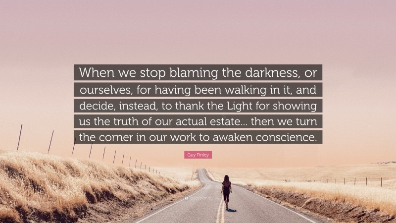 Guy Finley Quote: “When we stop blaming the darkness, or ourselves, for having been walking in it, and decide, instead, to thank the Light for showing us the truth of our actual estate... then we turn the corner in our work to awaken conscience.”