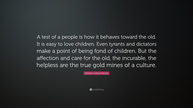 Abraham Joshua Heschel Quote: “A test of a people is how it behaves toward the old. It is easy to love children. Even tyrants and dictators make a point of being fond of children. But the affection and care for the old, the incurable, the helpless are the true gold mines of a culture.”