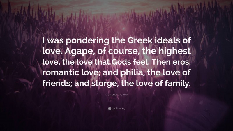 Cassandra Clare Quote: “I was pondering the Greek ideals of love. Agape, of course, the highest love, the love that Gods feel. Then eros, romantic love; and philia, the love of friends; and storge, the love of family.”