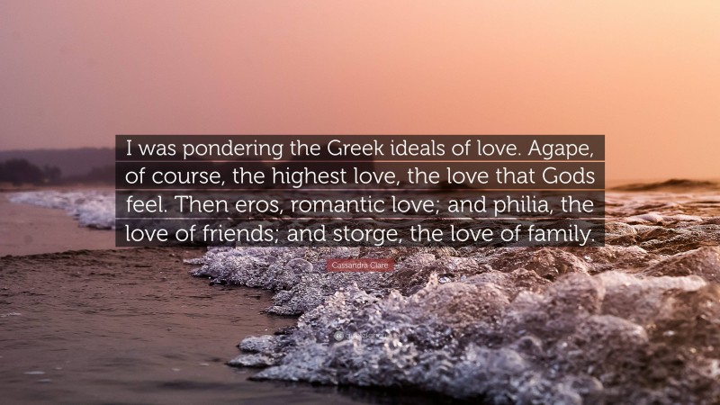 Cassandra Clare Quote: “I was pondering the Greek ideals of love. Agape, of course, the highest love, the love that Gods feel. Then eros, romantic love; and philia, the love of friends; and storge, the love of family.”