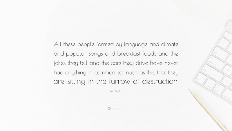 Don DeLillo Quote: “All these people formed by language and climate and popular songs and breakfast foods and the jokes they tell and the cars they drive have never had anything in common so much as this, that they are sitting in the furrow of destruction.”
