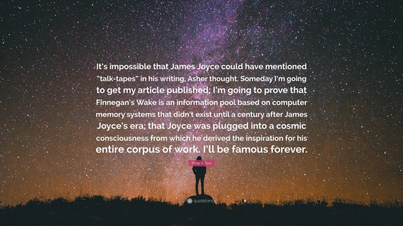 Philip K. Dick Quote: “It’s impossible that James Joyce could have mentioned “talk-tapes” in his writing, Asher thought. Someday I’m going to get my article published; I’m going to prove that Finnegan’s Wake is an information pool based on computer memory systems that didn’t exist until a century after James Joyce’s era; that Joyce was plugged into a cosmic consciousness from which he derived the inspiration for his entire corpus of work. I’ll be famous forever.”