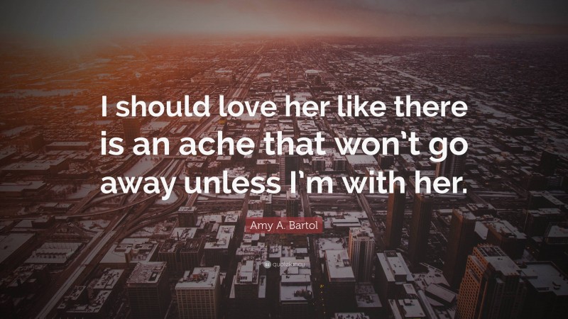 Amy A. Bartol Quote: “I should love her like there is an ache that won’t go away unless I’m with her.”