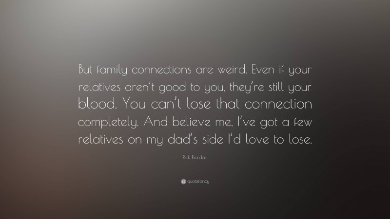 Rick Riordan Quote: “But family connections are weird. Even if your relatives aren’t good to you, they’re still your blood. You can’t lose that connection completely. And believe me, I’ve got a few relatives on my dad’s side I’d love to lose.”