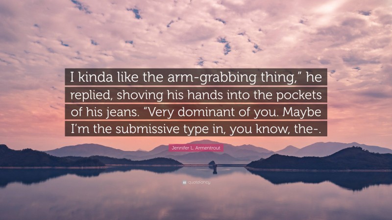 Jennifer L. Armentrout Quote: “I kinda like the arm-grabbing thing,” he replied, shoving his hands into the pockets of his jeans. “Very dominant of you. Maybe I’m the submissive type in, you know, the-.”