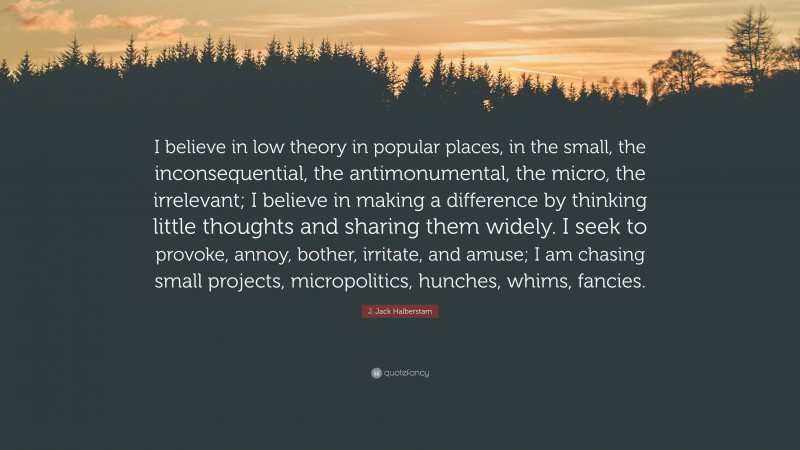 J. Jack Halberstam Quote: “I believe in low theory in popular places, in the small, the inconsequential, the antimonumental, the micro, the irrelevant; I believe in making a difference by thinking little thoughts and sharing them widely. I seek to provoke, annoy, bother, irritate, and amuse; I am chasing small projects, micropolitics, hunches, whims, fancies.”