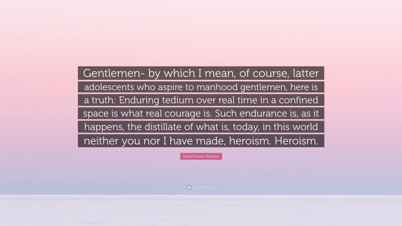 David Foster Wallace Quote: “Gentlemen- by which I mean, of course, latter adolescents who aspire to manhood gentlemen, here is a truth: Enduring tedium over real time in a confined space is what real courage is. Such endurance is, as it happens, the distillate of what is, today, in this world neither you nor I have made, heroism. Heroism.”