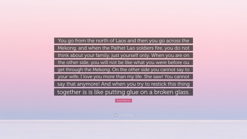 Anne Fadiman Quote: “You go from the north of Laos and then you go across the Mekong, and when the Pathet Lao soldiers fire, you do not think about your family, just yourself only. When you are on the other side, you will not be like what you were before ou get through the Mekong. On the other side you cannot say to your wife, I love you more than my life. She saw! You cannot say that anymore! And when you try to restick this thing together is is like putting glue on a broken glass.”