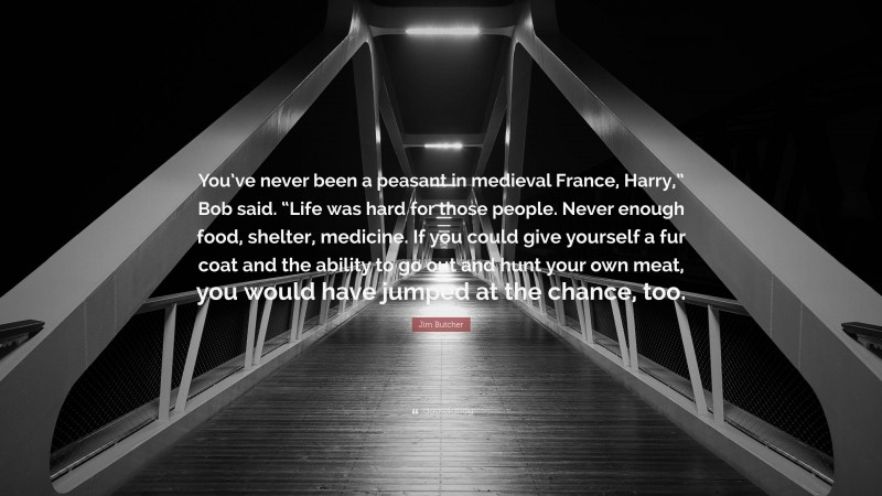 Jim Butcher Quote: “You’ve never been a peasant in medieval France, Harry,” Bob said. “Life was hard for those people. Never enough food, shelter, medicine. If you could give yourself a fur coat and the ability to go out and hunt your own meat, you would have jumped at the chance, too.”