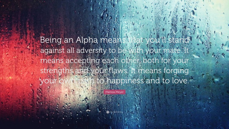 Marissa Meyer Quote: “Being an Alpha means that you’ll stand against all adversity to be with your mate. It means accepting each other, both for your strengths and your flaws. It means forging your own path to happiness and to love.”