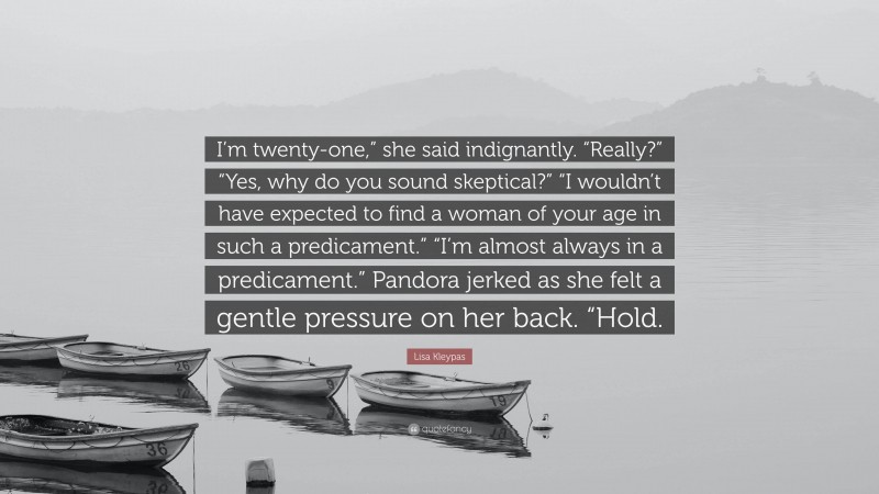 Lisa Kleypas Quote: “I’m twenty-one,” she said indignantly. “Really?” “Yes, why do you sound skeptical?” “I wouldn’t have expected to find a woman of your age in such a predicament.” “I’m almost always in a predicament.” Pandora jerked as she felt a gentle pressure on her back. “Hold.”
