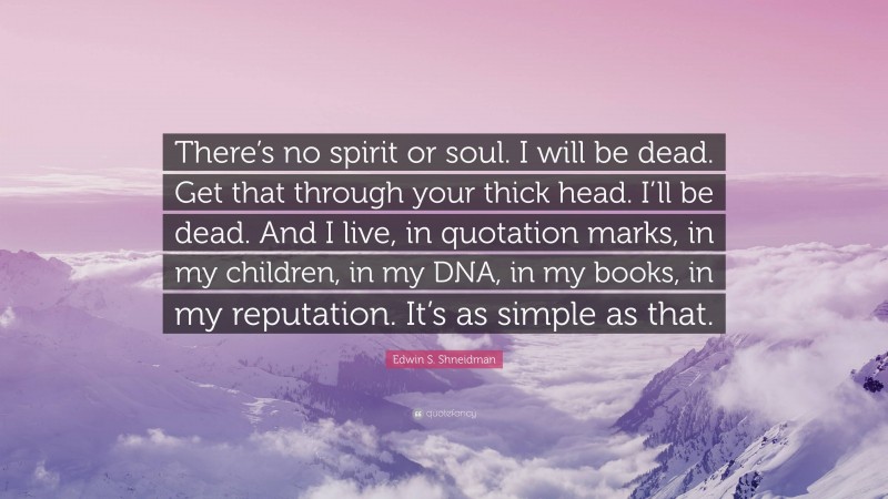 Edwin S. Shneidman Quote: “There’s no spirit or soul. I will be dead. Get that through your thick head. I’ll be dead. And I live, in quotation marks, in my children, in my DNA, in my books, in my reputation. It’s as simple as that.”