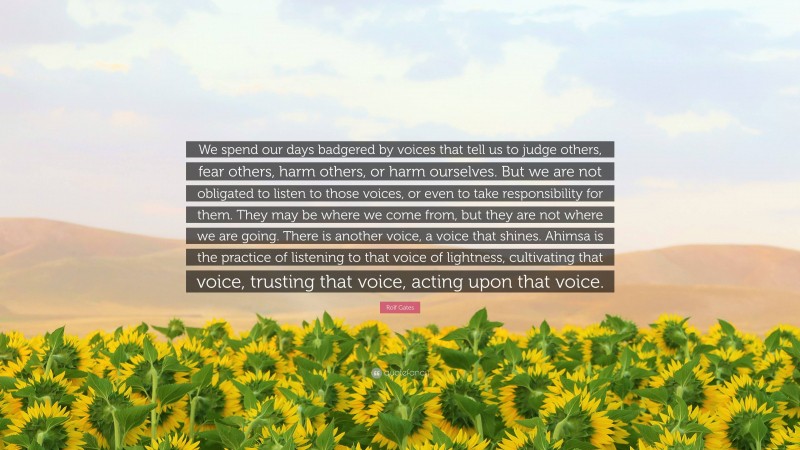 Rolf Gates Quote: “We spend our days badgered by voices that tell us to judge others, fear others, harm others, or harm ourselves. But we are not obligated to listen to those voices, or even to take responsibility for them. They may be where we come from, but they are not where we are going. There is another voice, a voice that shines. Ahimsa is the practice of listening to that voice of lightness, cultivating that voice, trusting that voice, acting upon that voice.”