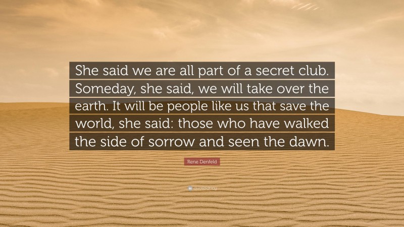 Rene Denfeld Quote: “She said we are all part of a secret club. Someday, she said, we will take over the earth. It will be people like us that save the world, she said: those who have walked the side of sorrow and seen the dawn.”