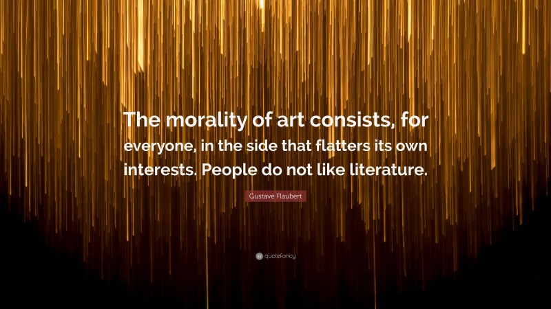 Gustave Flaubert Quote: “The morality of art consists, for everyone, in the side that flatters its own interests. People do not like literature.”