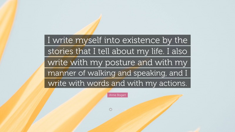 Anne Bogart Quote: “I write myself into existence by the stories that I tell about my life. I also write with my posture and with my manner of walking and speaking, and I write with words and with my actions.”