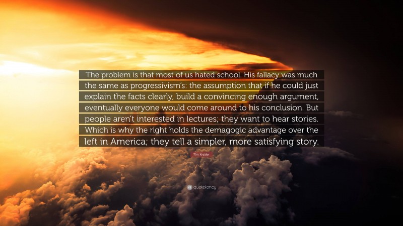 Tim Kreider Quote: “The problem is that most of us hated school. His fallacy was much the same as progressivism’s: the assumption that if he could just explain the facts clearly, build a convincing enough argument, eventually everyone would come around to his conclusion. But people aren’t interested in lectures; they want to hear stories. Which is why the right holds the demagogic advantage over the left in America; they tell a simpler, more satisfying story.”