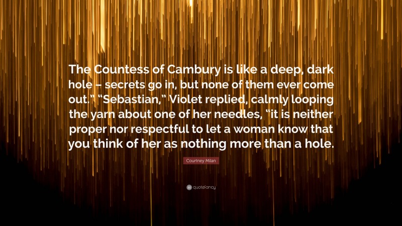 Courtney Milan Quote: “The Countess of Cambury is like a deep, dark hole – secrets go in, but none of them ever come out.” “Sebastian,” Violet replied, calmly looping the yarn about one of her needles, “it is neither proper nor respectful to let a woman know that you think of her as nothing more than a hole.”