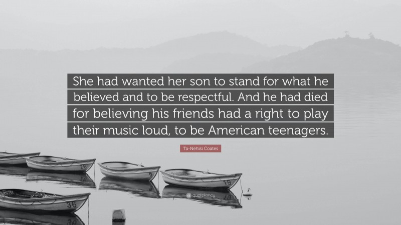 Ta-Nehisi Coates Quote: “She had wanted her son to stand for what he believed and to be respectful. And he had died for believing his friends had a right to play their music loud, to be American teenagers.”