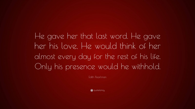 Edith Pearlman Quote: “He gave her that last word. He gave her his love. He would think of her almost every day for the rest of his life. Only his presence would he withhold.”