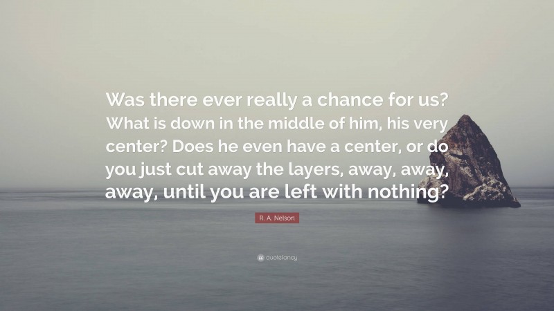 R. A. Nelson Quote: “Was there ever really a chance for us? What is down in the middle of him, his very center? Does he even have a center, or do you just cut away the layers, away, away, away, until you are left with nothing?”