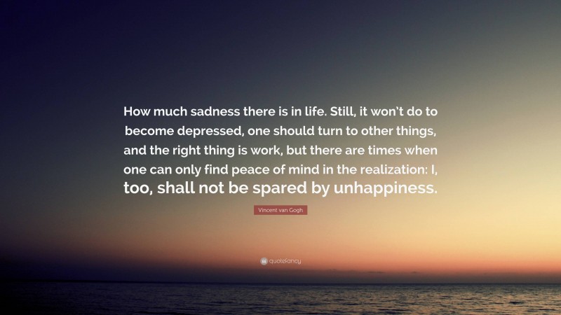 Vincent Van Gogh Quotes: “How much sadness there is in life. Still, it won’t do to become depressed, one should turn to other things, and the right thing is work, but there are times when one can only find peace of mind in the realization: I, too, shall not be spared by unhappiness.” — Vincent van Gogh