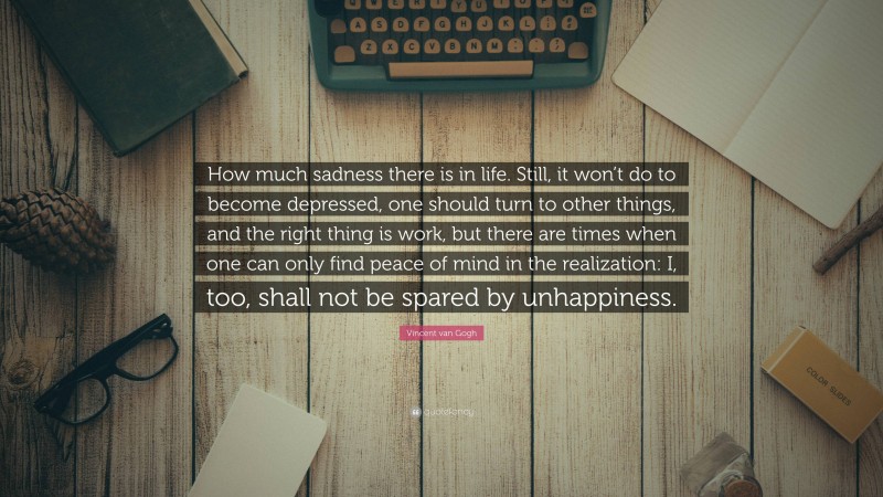 Vincent van Gogh Quote: “How much sadness there is in life. Still, it won’t do to become depressed, one should turn to other things, and the right thing is work, but there are times when one can only find peace of mind in the realization: I, too, shall not be spared by unhappiness.”