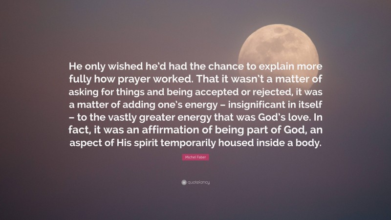 Michel Faber Quote: “He only wished he’d had the chance to explain more fully how prayer worked. That it wasn’t a matter of asking for things and being accepted or rejected, it was a matter of adding one’s energy – insignificant in itself – to the vastly greater energy that was God’s love. In fact, it was an affirmation of being part of God, an aspect of His spirit temporarily housed inside a body.”