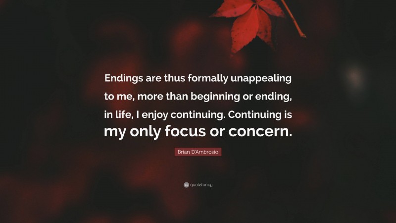 Brian D'Ambrosio Quote: “Endings are thus formally unappealing to me, more than beginning or ending, in life, I enjoy continuing. Continuing is my only focus or concern.”