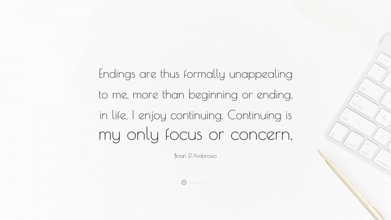 Brian D'Ambrosio Quote: “Endings are thus formally unappealing to me, more than beginning or ending, in life, I enjoy continuing. Continuing is my only focus or concern.”