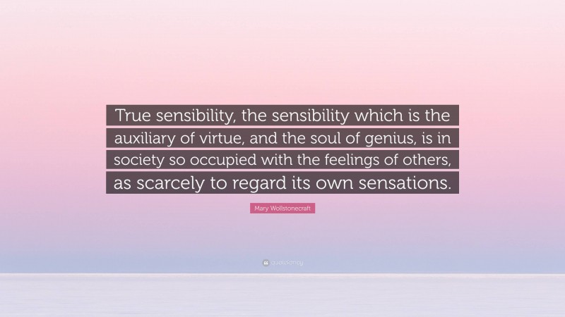 Mary Wollstonecraft Quote: “True sensibility, the sensibility which is the auxiliary of virtue, and the soul of genius, is in society so occupied with the feelings of others, as scarcely to regard its own sensations.”