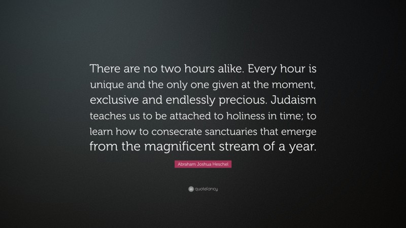 Abraham Joshua Heschel Quote: “There are no two hours alike. Every hour is unique and the only one given at the moment, exclusive and endlessly precious. Judaism teaches us to be attached to holiness in time; to learn how to consecrate sanctuaries that emerge from the magnificent stream of a year.”