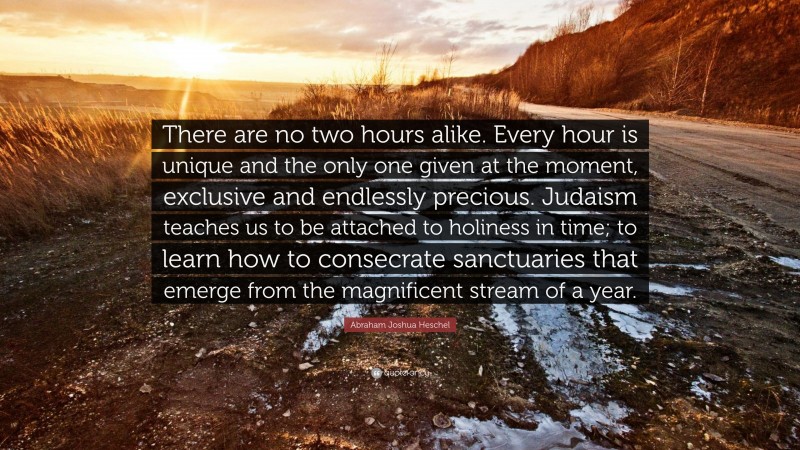 Abraham Joshua Heschel Quote: “There are no two hours alike. Every hour is unique and the only one given at the moment, exclusive and endlessly precious. Judaism teaches us to be attached to holiness in time; to learn how to consecrate sanctuaries that emerge from the magnificent stream of a year.”