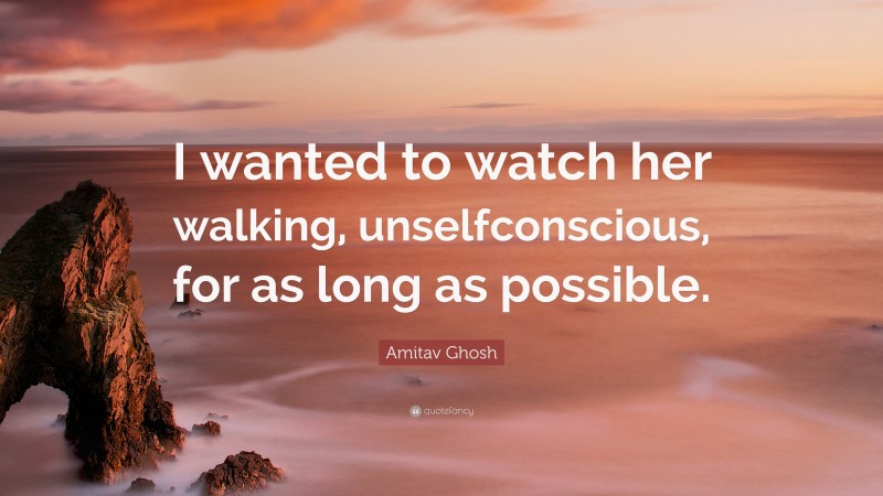 Amitav Ghosh Quote: “I wanted to watch her walking, unselfconscious, for as long as possible.”