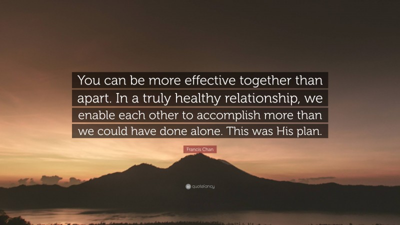 Francis Chan Quote: “You can be more effective together than apart. In a truly healthy relationship, we enable each other to accomplish more than we could have done alone. This was His plan.”