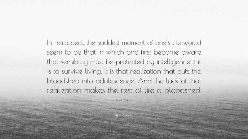Frank O'Hara Quote: “In retrospect, the saddest moment of one’s life would seem to be that in which one first became aware that sensibility must be protected by intelligence if it is to survive living. It is that realization that puts the bloodshed into adolescence. And the lack of that realization makes the rest of life a bloodshed.”