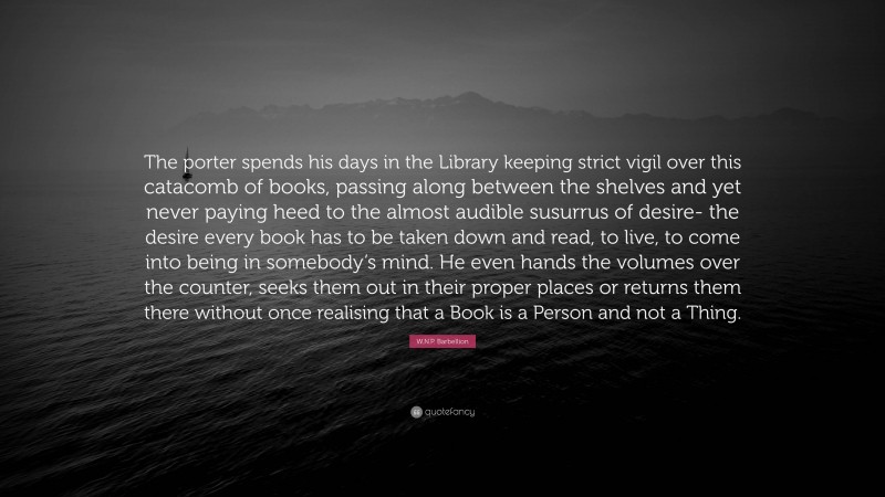 W.N.P. Barbellion Quote: “The porter spends his days in the Library keeping strict vigil over this catacomb of books, passing along between the shelves and yet never paying heed to the almost audible susurrus of desire- the desire every book has to be taken down and read, to live, to come into being in somebody’s mind. He even hands the volumes over the counter, seeks them out in their proper places or returns them there without once realising that a Book is a Person and not a Thing.”