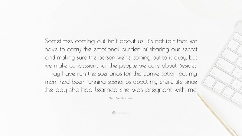 Shaun David Hutchinson Quote: “Sometimes coming out isn’t about us. It’s not fair that we have to carry the emotional burden of sharing our secret and making sure the person we’re coming out to is okay, but we make concessions for the people we care about. Besides, I may have run the scenarios for this conversation but my mom had been running scenarios about my entire life since the day she had learned she was pregnant with me.”