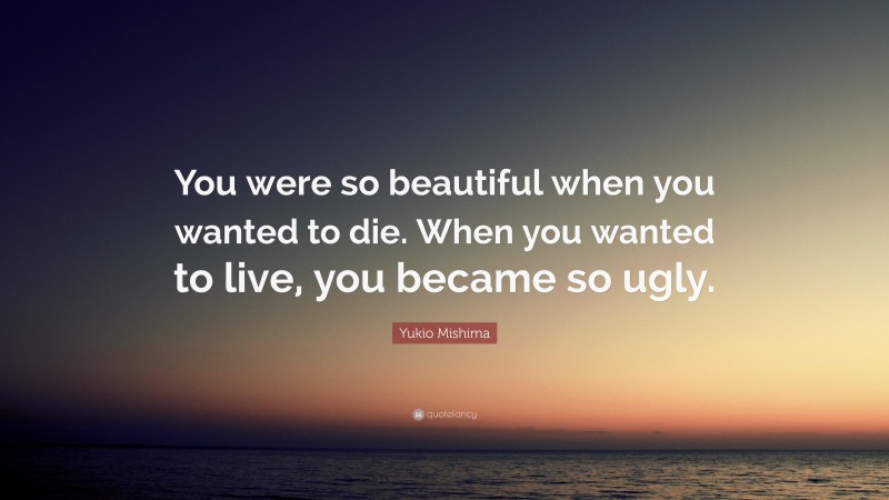 Yukio Mishima Quote: “You were so beautiful when you wanted to die. When you wanted to live, you became so ugly.”