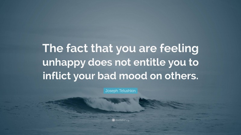 Joseph Telushkin Quote: “The fact that you are feeling unhappy does not entitle you to inflict your bad mood on others.”