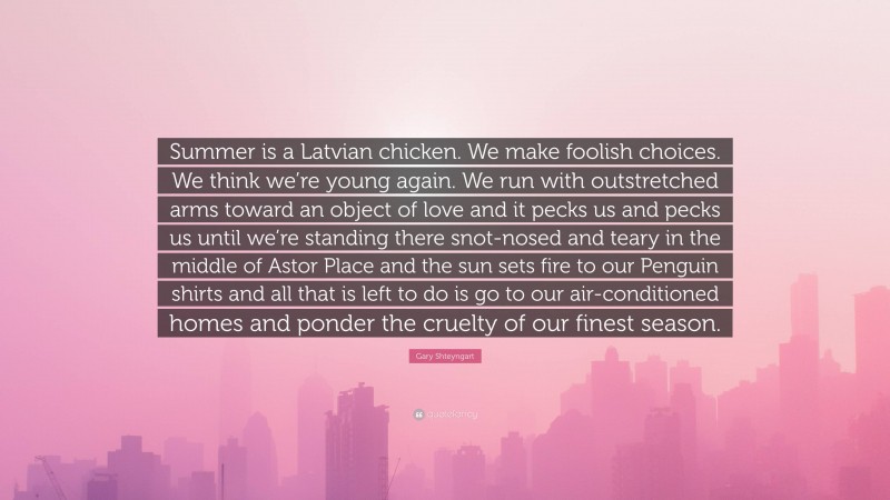 Gary Shteyngart Quote: “Summer is a Latvian chicken. We make foolish choices. We think we’re young again. We run with outstretched arms toward an object of love and it pecks us and pecks us until we’re standing there snot-nosed and teary in the middle of Astor Place and the sun sets fire to our Penguin shirts and all that is left to do is go to our air-conditioned homes and ponder the cruelty of our finest season.”