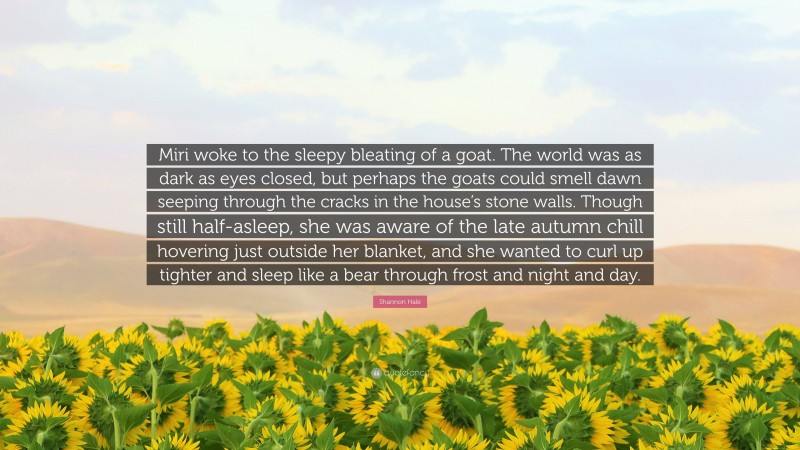 Shannon Hale Quote: “Miri woke to the sleepy bleating of a goat. The world was as dark as eyes closed, but perhaps the goats could smell dawn seeping through the cracks in the house’s stone walls. Though still half-asleep, she was aware of the late autumn chill hovering just outside her blanket, and she wanted to curl up tighter and sleep like a bear through frost and night and day.”