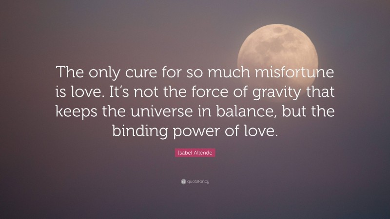 Isabel Allende Quote: “The only cure for so much misfortune is love. It’s not the force of gravity that keeps the universe in balance, but the binding power of love.”