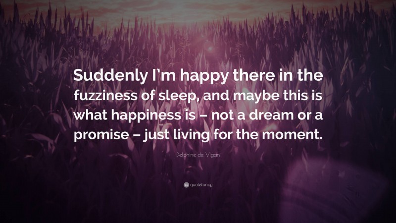 Delphine de Vigan Quote: “Suddenly I’m happy there in the fuzziness of sleep, and maybe this is what happiness is – not a dream or a promise – just living for the moment.”