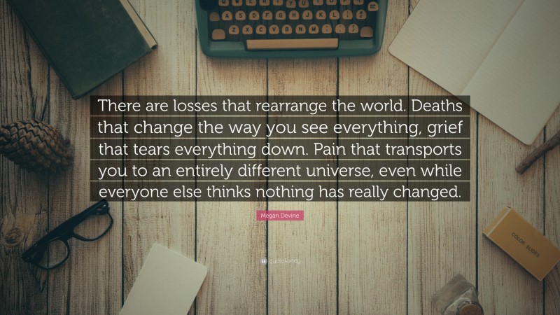 Megan Devine Quote: “There are losses that rearrange the world. Deaths that change the way you see everything, grief that tears everything down. Pain that transports you to an entirely different universe, even while everyone else thinks nothing has really changed.”