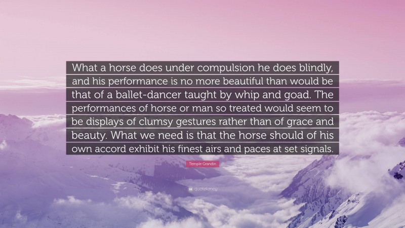 Temple Grandin Quote: “What a horse does under compulsion he does blindly, and his performance is no more beautiful than would be that of a ballet-dancer taught by whip and goad. The performances of horse or man so treated would seem to be displays of clumsy gestures rather than of grace and beauty. What we need is that the horse should of his own accord exhibit his finest airs and paces at set signals.”