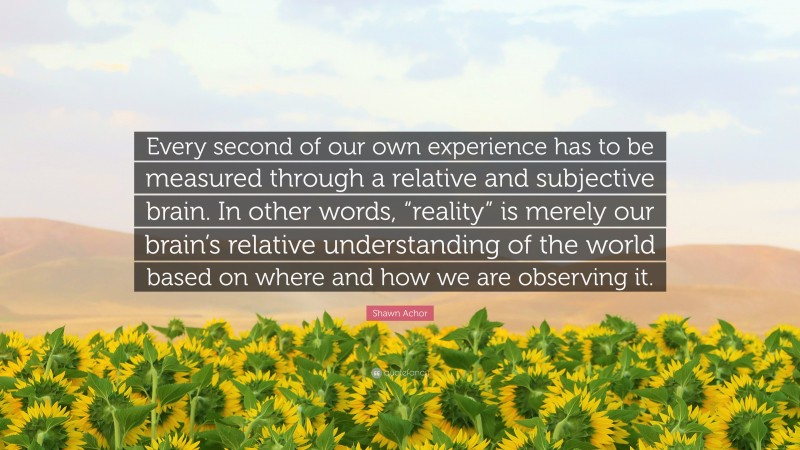 Shawn Achor Quote: “Every second of our own experience has to be measured through a relative and subjective brain. In other words, “reality” is merely our brain’s relative understanding of the world based on where and how we are observing it.”
