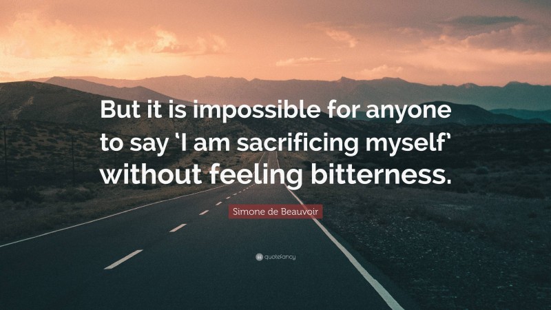 Simone de Beauvoir Quote: “But it is impossible for anyone to say ‘I am sacrificing myself’ without feeling bitterness.”