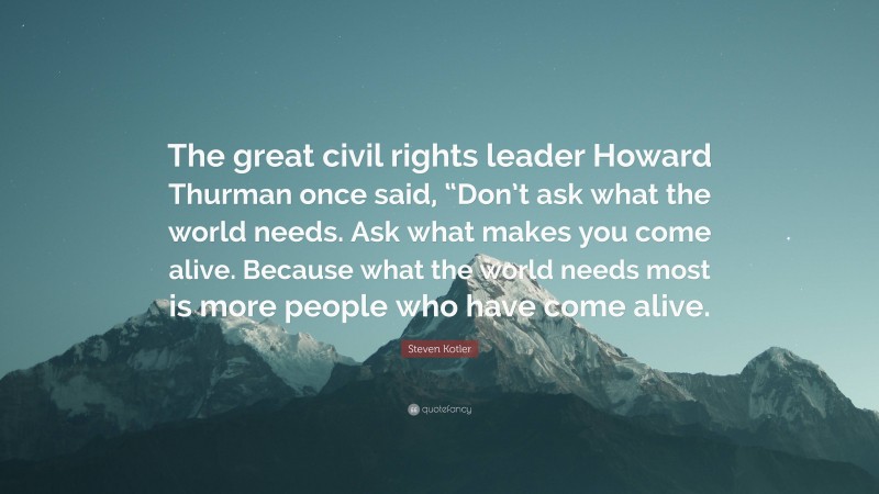 Steven Kotler Quote: “The great civil rights leader Howard Thurman once said, “Don’t ask what the world needs. Ask what makes you come alive. Because what the world needs most is more people who have come alive.”