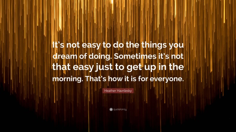 Heather Havrilesky Quote: “It’s not easy to do the things you dream of doing. Sometimes it’s not that easy just to get up in the morning. That’s how it is for everyone.”
